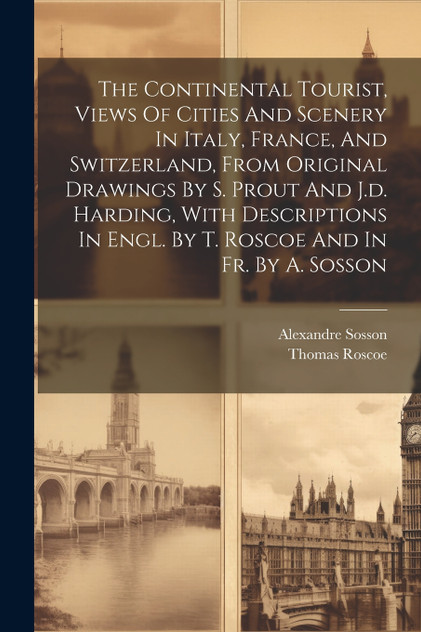 The Continental Tourist, Views Of Cities And Scenery In Italy, France, And Switzerland, From Original Drawings By S. Prout And J.d. Harding, With Descriptions In Engl. By T. Roscoe And In Fr. By A. Sosson The Continental Tourist, Views Of Cities And Scenery In Italy, France, And Switzerland, From Original Drawings By S. Prout And J.d. Harding, With Descriptions In Engl. By T. Roscoe And In Fr. By A. Sosson