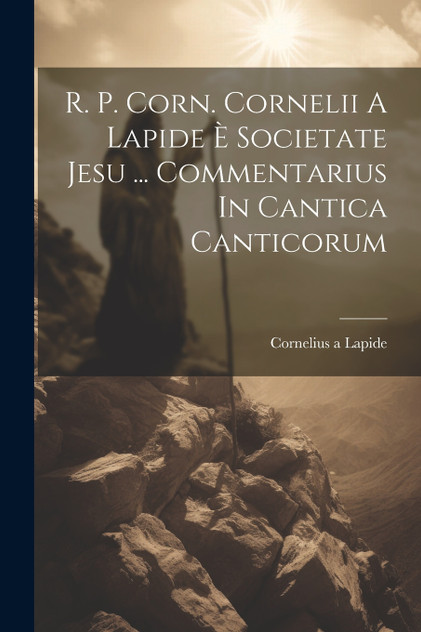 R. P. Corn. Cornelii A Lapide È Societate Jesu ... Commentarius In Cantica Canticorum R. P. Corn. Cornelii A Lapide È Societate Jesu ... Commentarius In Cantica Canticorum
