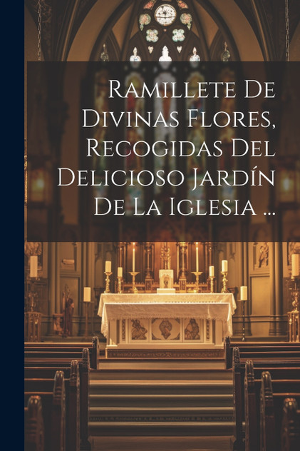 Ramillete De Divinas Flores, Recogidas Del Delicioso Jardín De La Iglesia ... Ramillete De Divinas Flores, Recogidas Del Delicioso Jardín De La Iglesia ...