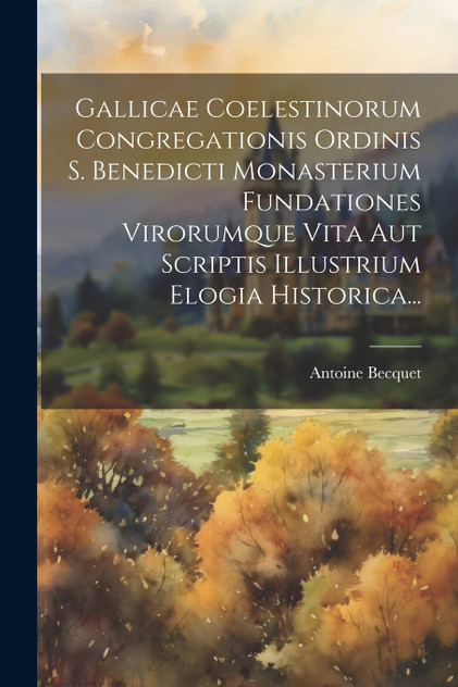 Gallicae Coelestinorum Congregationis Ordinis S. Benedicti Monasterium Fundationes Virorumque Vita Aut Scriptis Illustrium Elogia Historica...