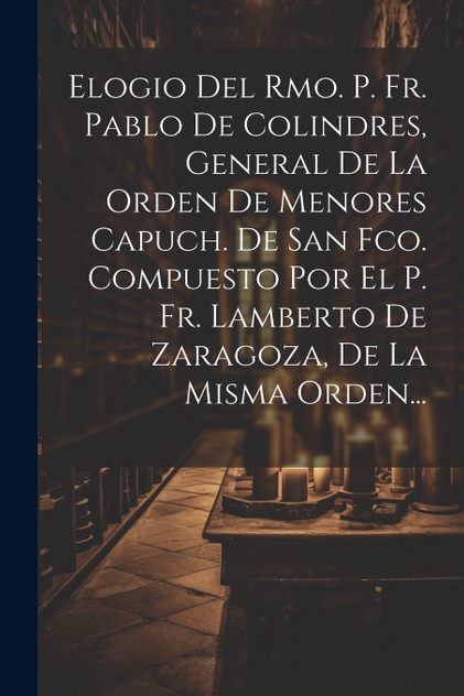 Elogio Del Rmo. P. Fr. Pablo De Colindres, General De La Orden De Menores Capuch. De San Fco. Compuesto Por El P. Fr. Lamberto De Zaragoza, De La Misma Orden... Elogio Del Rmo. P. Fr. Pablo De Colindres, General De La Orden De Menores Capuch. De San Fco. Compuesto Por El P. Fr. Lamberto De Zaragoza, De La Misma Orden...