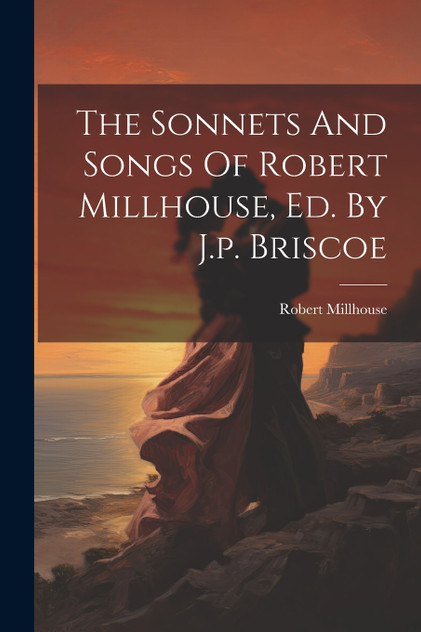 The Sonnets And Songs Of Robert Millhouse, Ed. By J.p. Briscoe The Sonnets And Songs Of Robert Millhouse, Ed. By J.p. Briscoe