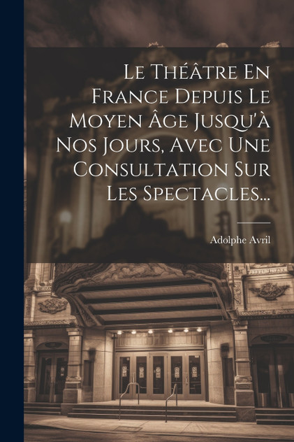 Le Théâtre En France Depuis Le Moyen Âge Jusqu'à Nos Jours, Avec Une Consultation Sur Les Spectacles... Le Théâtre En France Depuis Le Moyen Âge Jusqu'à Nos Jours, Avec Une Consultation Sur Les Spectacles...