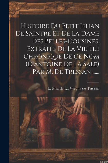 Histoire Du Petit Jehan De Saintré Et De La Dame Des Belles-cousines, Extraite De La Vieille Chronique De Ce Nom (d'antoine De La Sale) Par M. De Tressan ...... Histoire Du Petit Jehan De Saintré Et De La Dame Des Belles-cousines, Extraite De La Vieille Chronique De Ce Nom (d'antoine De La Sale) Par M. De Tressan ......