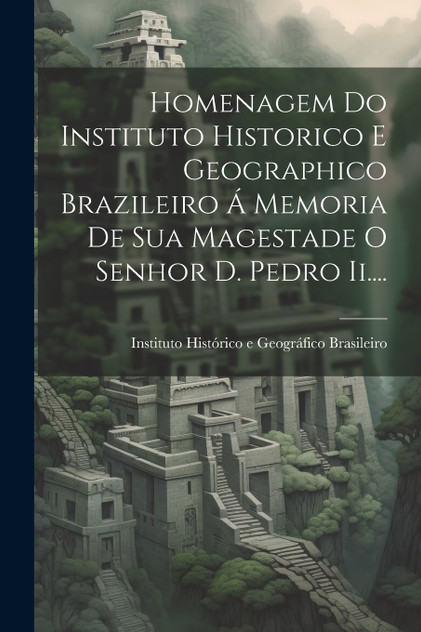 Homenagem Do Instituto Historico E Geographico Brazileiro Á Memoria De Sua Magestade O Senhor D. Pedro Ii.... Homenagem Do Instituto Historico E Geographico Brazileiro Á Memoria De Sua Magestade O Senhor D. Pedro Ii....