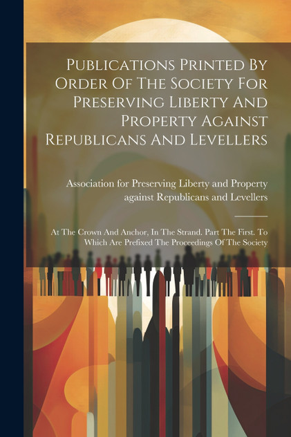 Publications Printed By Order Of The Society For Preserving Liberty And Property Against Republicans And Levellers