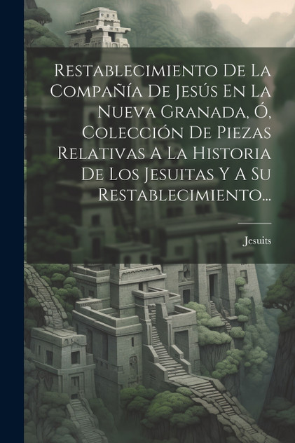 Restablecimiento De La Compañía De Jesús En La Nueva Granada, Ó, Colección De Piezas Relativas A La Historia De Los Jesuitas Y A Su Restablecimiento... Restablecimiento De La Compañía De Jesús En La Nueva Granada, Ó, Colección De Piezas Relativas A La Historia De Los Jesuitas Y A Su Restablecimiento...