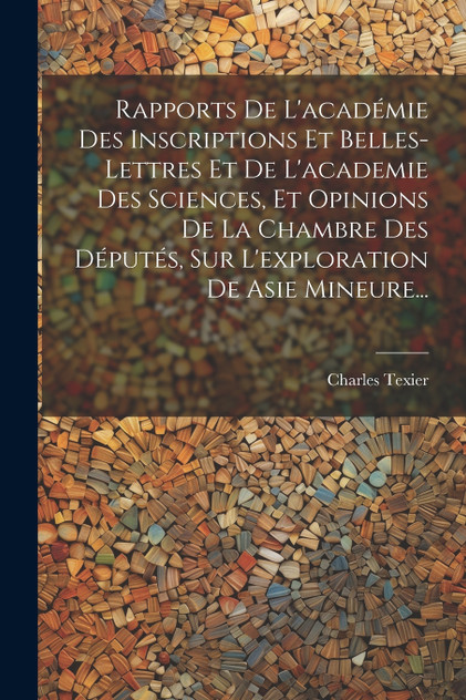 Rapports De L'académie Des Inscriptions Et Belles-lettres Et De L'academie Des Sciences, Et Opinions De La Chambre Des Députés, Sur L'exploration De Asie Mineure... Rapports De L'académie Des Inscriptions Et Belles-lettres Et De L'academie Des Sciences, Et Opinions De La Chambre Des Députés, Sur L'exploration De Asie Mineure...