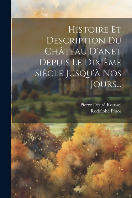 Histoire Et Description Du Château D'anet Depuis Le Dixième Siècle Jusqu'à Nos Jours... Histoire Et Description Du Château D'anet Depuis Le Dixième Siècle Jusqu'à Nos Jours...