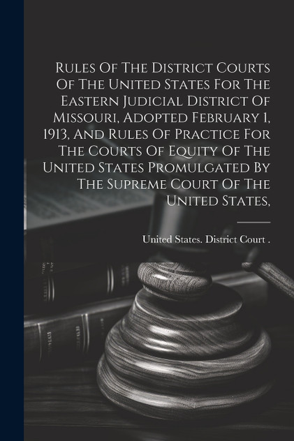 Rules Of The District Courts Of The United States For The Eastern Judicial District Of Missouri, Adopted February 1, 1913, And Rules Of Practice For The Courts Of Equity Of The United States Promulgated By The Supreme Court Of The United States, Rules Of The District Courts Of The United States For The Eastern Judicial District Of Missouri, Adopted February 1, 1913, And Rules Of Practice For The Courts Of Equity Of The United States Promulgated By The Supreme Court Of The United States,