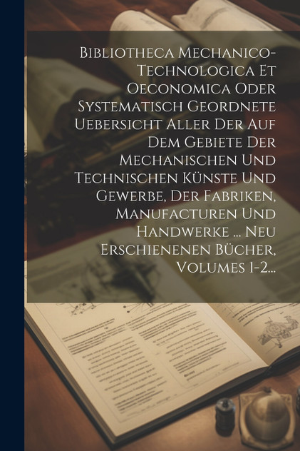 Bibliotheca Mechanico-technologica Et Oeconomica Oder Systematisch Geordnete Uebersicht Aller Der Auf Dem Gebiete Der Mechanischen Und Technischen Künste Und Gewerbe, Der Fabriken, Manufacturen Und Handwerke ... Neu Erschienenen Bücher, Volumes 1-2. Bibliotheca Mechanico-technologica Et Oeconomica Oder Systematisch Geordnete Uebersicht Aller Der Auf Dem Gebiete Der Mechanischen Und Technischen Künste Und Gewerbe, Der Fabriken, Manufacturen Und Handwerke ... Neu Erschienenen Bücher, Volumes 1-2.