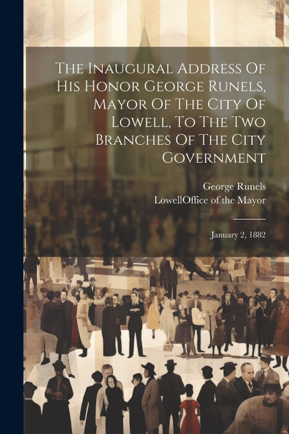 The Inaugural Address Of His Honor George Runels, Mayor Of The City Of Lowell, To The Two Branches Of The City Government The Inaugural Address Of His Honor George Runels, Mayor Of The City Of Lowell, To The Two Branches Of The City Government