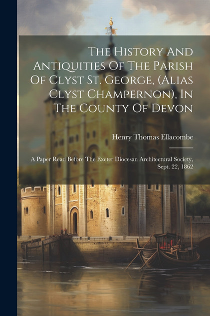 The History And Antiquities Of The Parish Of Clyst St. George, (alias Clyst Champernon), In The County Of Devon The History And Antiquities Of The Parish Of Clyst St. George, (alias Clyst Champernon), In The County Of Devon