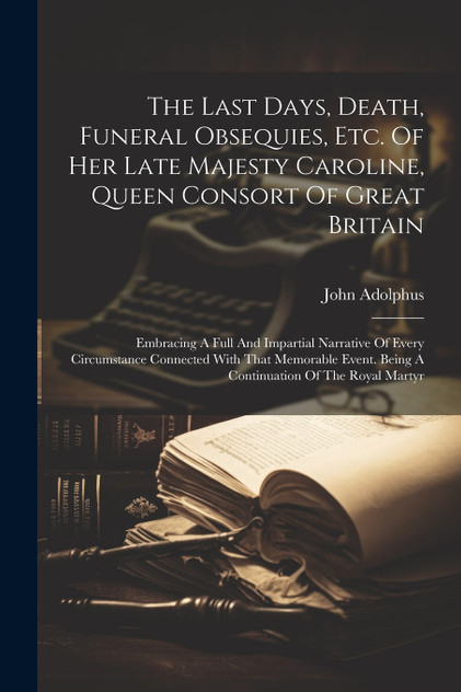 The Last Days, Death, Funeral Obsequies, Etc. Of Her Late Majesty Caroline, Queen Consort Of Great Britain The Last Days, Death, Funeral Obsequies, Etc. Of Her Late Majesty Caroline, Queen Consort Of Great Britain