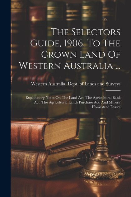 The Selectors Guide, 1906, To The Crown Land Of Western Australia ... The Selectors Guide, 1906, To The Crown Land Of Western Australia ...
