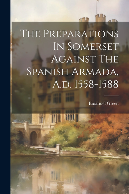 The Preparations In Somerset Against The Spanish Armada, A.d. 1558-1588 The Preparations In Somerset Against The Spanish Armada, A.d. 1558-1588
