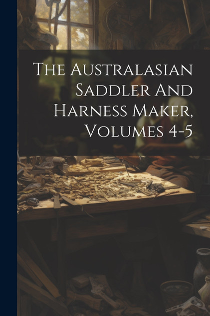 The Australasian Saddler And Harness Maker, Volumes 4-5 The Australasian Saddler And Harness Maker, Volumes 4-5