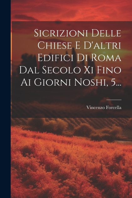 Sicrizioni Delle Chiese E D'altri Edifici Di Roma Dal Secolo Xi Fino Ai Giorni Noshi, 5... Sicrizioni Delle Chiese E D'altri Edifici Di Roma Dal Secolo Xi Fino Ai Giorni Noshi, 5...