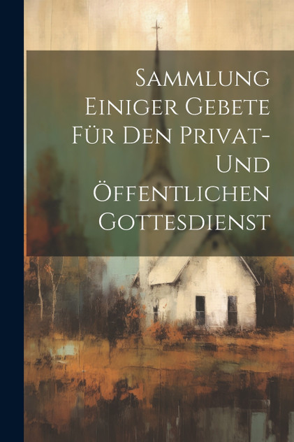 Sammlung Einiger Gebete Für Den Privat- Und Öffentlichen Gottesdienst Sammlung Einiger Gebete Für Den Privat- Und Öffentlichen Gottesdienst
