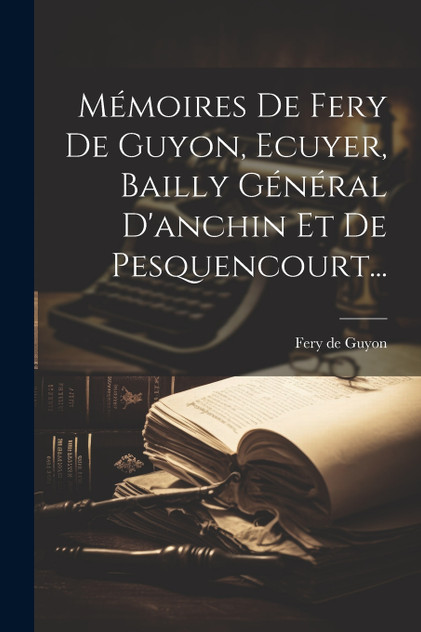 Mémoires De Fery De Guyon, Ecuyer, Bailly Général D'anchin Et De Pesquencourt... Mémoires De Fery De Guyon, Ecuyer, Bailly Général D'anchin Et De Pesquencourt...