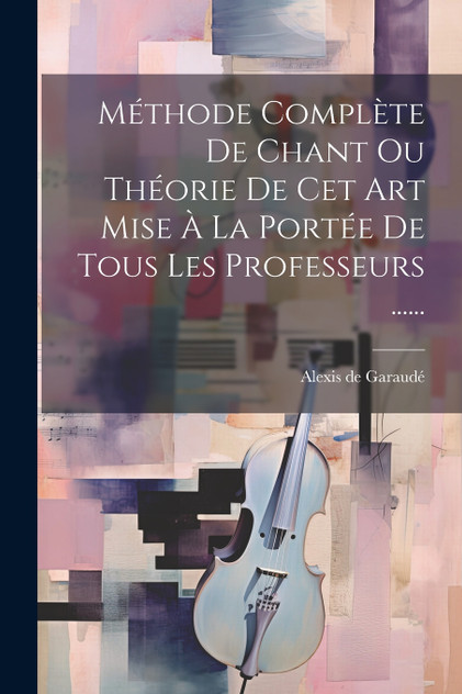 Méthode Complète De Chant Ou Théorie De Cet Art Mise À La Portée De Tous Les Professeurs ......