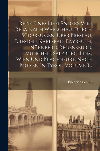 Reise Eines Liefländers Von Riga Nach Warschau, Durch Südpreußen, Über Breslau, Dresden, Karlsbad, Bayreuth, Nürnberg, Regensburg, München, Salzburg, Linz, Wien Und Klagenfurt, Nach Botzen In Tyrol, Volume 3... Reise Eines Liefländers Von Riga Nach Warschau, Durch Südpreußen, Über Breslau, Dresden, Karlsbad, Bayreuth, Nürnberg, Regensburg, München, Salzburg, Linz, Wien Und Klagenfurt, Nach Botzen In Tyrol, Volume 3...