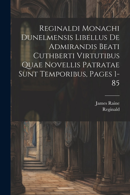 Reginaldi Monachi Dunelmensis Libellus De Admirandis Beati Cuthberti Virtutibus Quae Novellis Patratae Sunt Temporibus, Pages 1-85 Reginaldi Monachi Dunelmensis Libellus De Admirandis Beati Cuthberti Virtutibus Quae Novellis Patratae Sunt Temporibus, Pages 1-85
