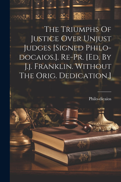 The Triumphs Of Justice Over Unjust Judges [signed Philo-docaios.]. Re-pr. [ed. By J.j. Franklin. Without The Orig. Dedication.]