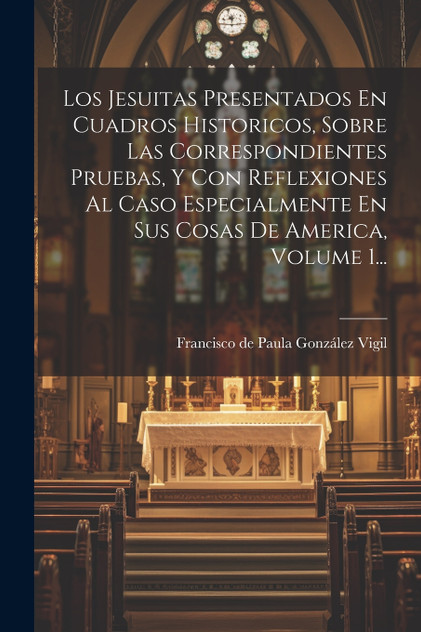 Los Jesuitas Presentados En Cuadros Historicos, Sobre Las Correspondientes Pruebas, Y Con Reflexiones Al Caso Especialmente En Sus Cosas De America, Volume 1... Los Jesuitas Presentados En Cuadros Historicos, Sobre Las Correspondientes Pruebas, Y Con Reflexiones Al Caso Especialmente En Sus Cosas De America, Volume 1...
