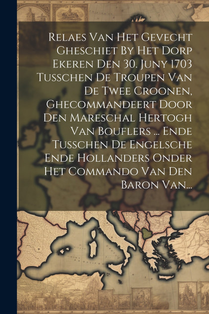 Relaes Van Het Gevecht Gheschiet By Het Dorp Ekeren Den 30. Juny 1703 Tusschen De Troupen Van De Twee Croonen, Ghecommandeert Door Den Mareschal Hertogh Van Bouflers ... Ende Tusschen De Engelsche Ende Hollanders Onder Het Commando Van Den Baron Van