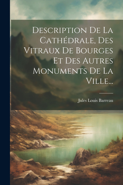 Description De La Cathédrale, Des Vitraux De Bourges Et Des Autres Monuments De La Ville...