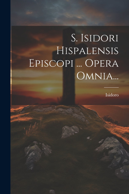 S. Isidori Hispalensis Episcopi ... Opera Omnia... S. Isidori Hispalensis Episcopi ... Opera Omnia...