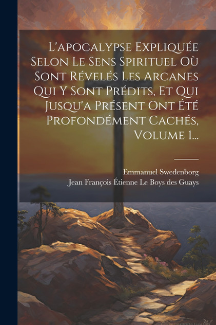 L'apocalypse Expliquée Selon Le Sens Spirituel Où Sont Révelés Les Arcanes Qui Y Sont Prédits, Et Qui Jusqu'a Présent Ont Été Profondément Cachés, Volume 1...