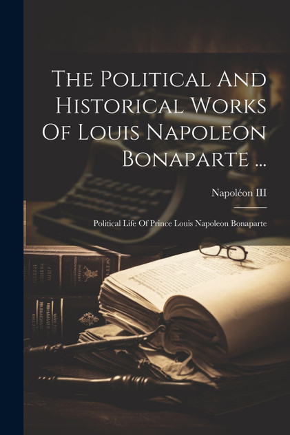 The Political And Historical Works Of Louis Napoleon Bonaparte ... The Political And Historical Works Of Louis Napoleon Bonaparte ...