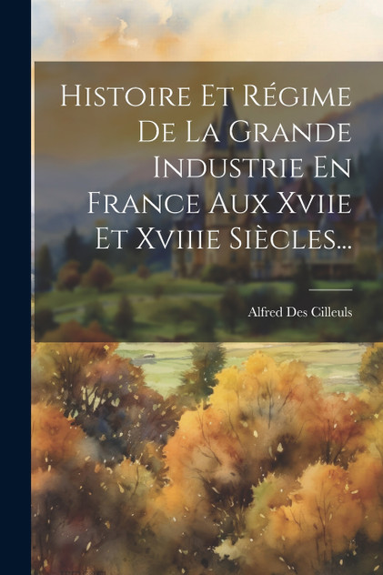 Histoire Et Régime De La Grande Industrie En France Aux Xviie Et Xviiie Siècles... Histoire Et Régime De La Grande Industrie En France Aux Xviie Et Xviiie Siècles...