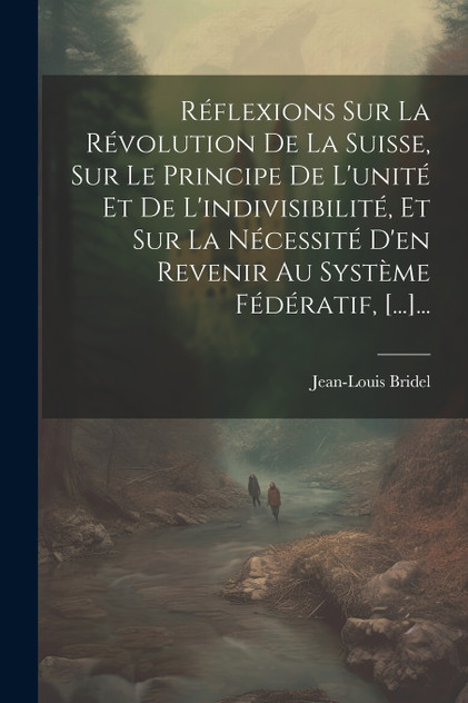 Réflexions Sur La Révolution De La Suisse, Sur Le Principe De L'unité Et De L'indivisibilité, Et Sur La Nécessité D'en Revenir Au Système Fédératif, [...]...