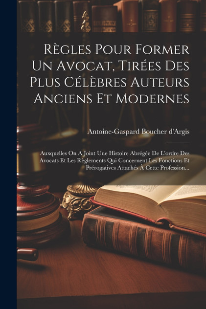 Règles Pour Former Un Avocat, Tirées Des Plus Célèbres Auteurs Anciens Et Modernes
