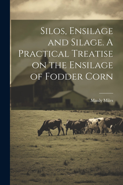 Silos, Ensilage and Silage. A Practical Treatise on the Ensilage of Fodder Corn Silos, Ensilage and Silage. A Practical Treatise on the Ensilage of Fodder Corn