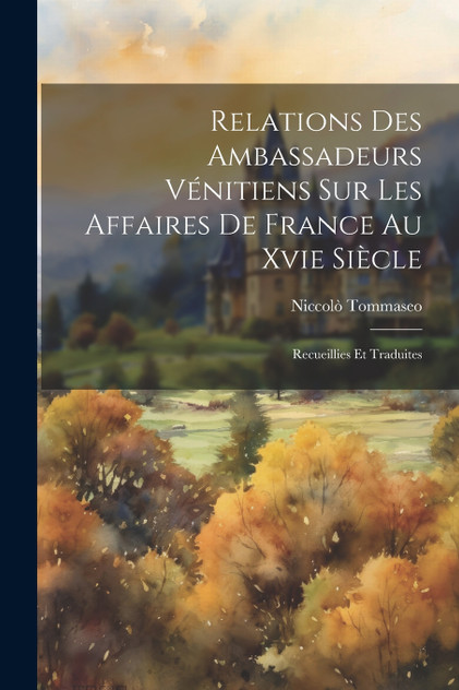 Relations Des Ambassadeurs Vénitiens Sur Les Affaires De France Au Xvie Siècle