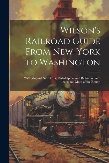 Wilson's Railroad Guide From New-York to Washington; With Maps of New-York, Philadelphia, and Baltimore; and Sectional Maps of the Routes