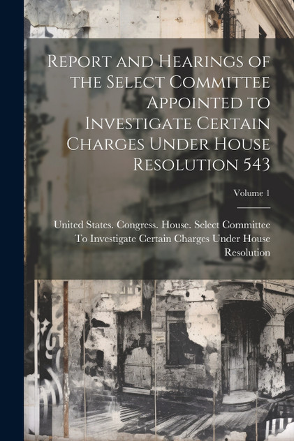 Report and Hearings of the Select Committee Appointed to Investigate Certain Charges Under House Resolution 543; Volume 1 Report and Hearings of the Select Committee Appointed to Investigate Certain Charges Under House Resolution 543; Volume 1