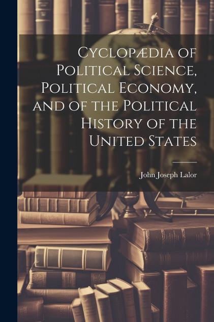 Cyclopædia of Political Science, Political Economy, and of the Political History of the United States Cyclopædia of Political Science, Political Economy, and of the Political History of the United States