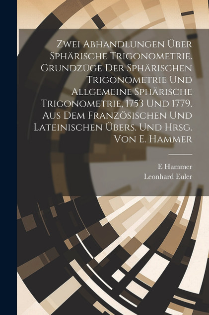 Zwei Abhandlungen über sphärische Trigonometrie. Grundzüge der sphärischen Trigonometrie und Allgemeine sphärische Trigonometrie, 1753 und 1779. Aus dem französischen und lateinischen übers. und hrsg. von E. Hammer Zwei Abhandlungen über sphärische Trigonometrie. Grundzüge der sphärischen Trigonometrie und Allgemeine sphärische Trigonometrie, 1753 und 1779. Aus dem französischen und lateinischen übers. und hrsg. von E. Hammer