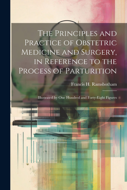 The Principles and Practice of Obstetric Medicine and Surgery, in Reference to the Process of Parturition The Principles and Practice of Obstetric Medicine and Surgery, in Reference to the Process of Parturition