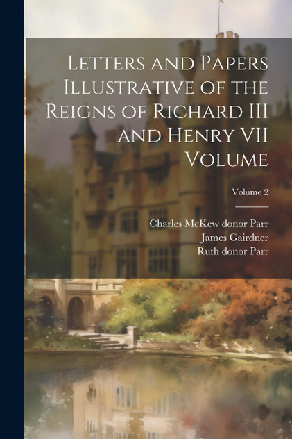 Letters and Papers Illustrative of the Reigns of Richard III and Henry VII Volume; Volume 2 Letters and Papers Illustrative of the Reigns of Richard III and Henry VII Volume; Volume 2