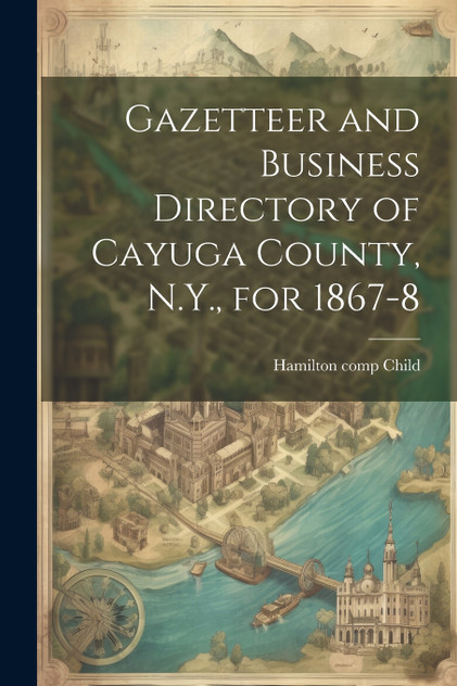 Gazetteer and Business Directory of Cayuga County, N.Y., for 1867-8 Gazetteer and Business Directory of Cayuga County, N.Y., for 1867-8