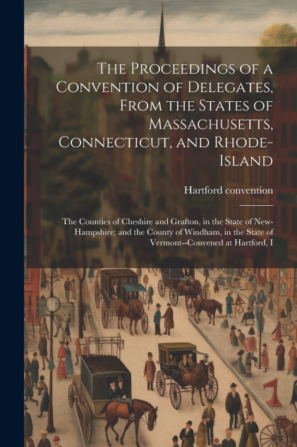 The Proceedings of a Convention of Delegates, From the States of Massachusetts, Connecticut, and Rhode-Island; the Counties of Cheshire and Grafton, in the State of New-Hampshire; and the County of Windham, in the State of Vermont--convened at Hartf