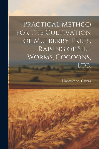 Practical Method for the Cultivation of Mulberry Trees, Raising of Silk Worms, Cocoons, etc. Practical Method for the Cultivation of Mulberry Trees, Raising of Silk Worms, Cocoons, etc.