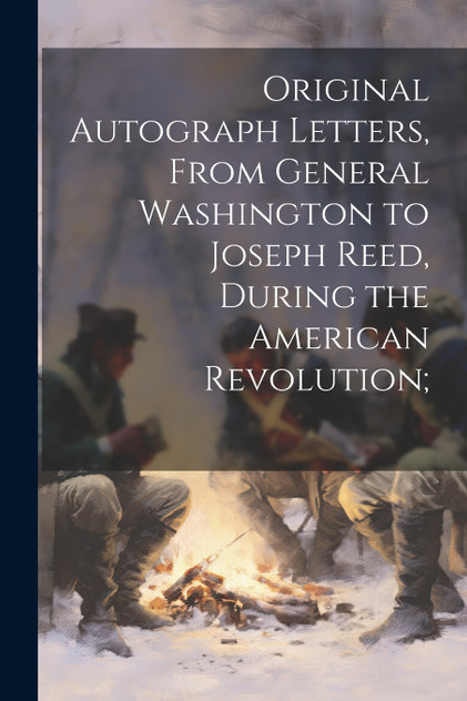 Original Autograph Letters, From General Washington to Joseph Reed, During the American Revolution;