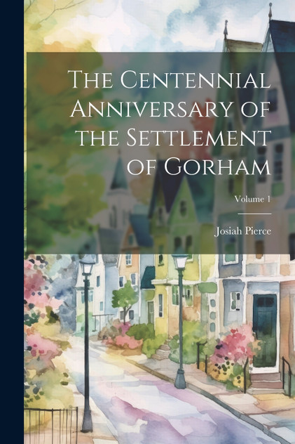 The Centennial Anniversary of the Settlement of Gorham; Volume 1 The Centennial Anniversary of the Settlement of Gorham; Volume 1